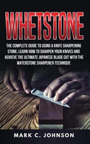 Книга Whetstone: The Complete Guide To Using A Knife Sharpening Stone; Learn How To Sharpen Your Knives And Achieve The Ultimate Japane Mark C Johnson