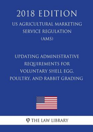 Kniha Updating Administrative Requirements for Voluntary Shell Egg, Poultry, and Rabbit Grading (US Agricultural Marketing Service Regulation) (AMS) (2018 E The Law Library