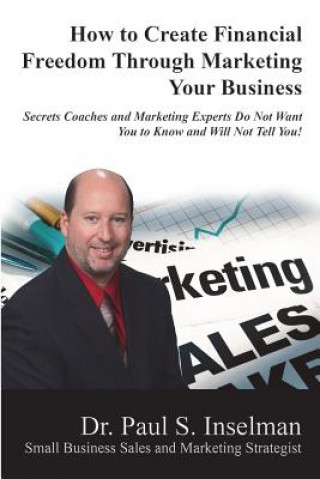 Kniha How to Create Financial Freedom Through Marketing Your Business: Secrets Coaches and Marketing Experts Do Not Want You To Know and Will Not Tell You! Dr Paul S Inselman