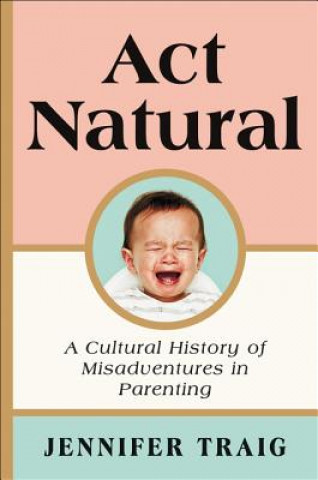 Книга ACT Natural: A Cultural History of Misadventures in Parenting Jennifer Traig