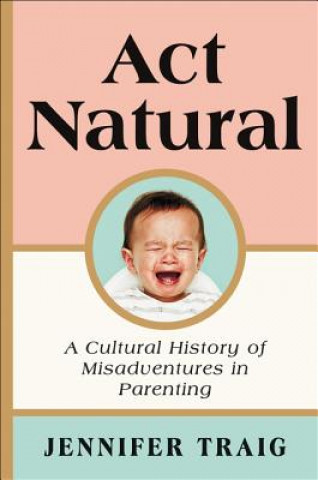 Könyv ACT Natural: A Cultural History of Misadventures in Parenting Jennifer Traig