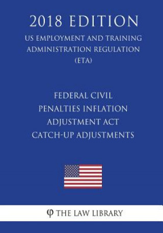 Kniha Federal Civil Penalties Inflation Adjustment Act Catch-Up Adjustments (US Employment and Training Administration Regulation) (ETA) (2018 Edition) The Law Library