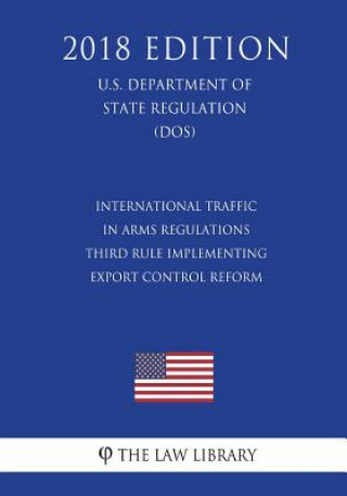 Carte International Traffic in Arms Regulations - Third Rule Implementing Export Control Reform (U.S. Department of State Regulation) (DOS) (2018 Edition) The Law Library