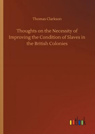 Könyv Thoughts on the Necessity of Improving the Condition of Slaves in the British Colonies Thomas Clarkson