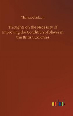 Könyv Thoughts on the Necessity of Improving the Condition of Slaves in the British Colonies Thomas Clarkson