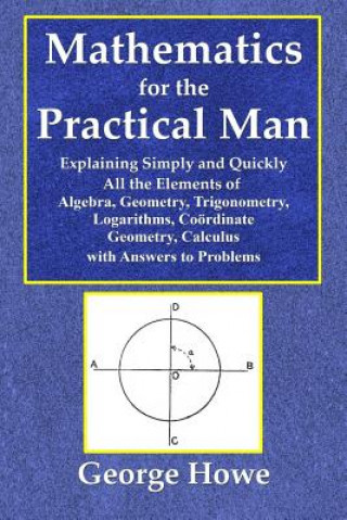 Kniha Mathematics for the Practical Man - Explaining Simply and Quickly All the Elements of Algebra, Geometry, Trigonometry, Logarithms, Coo George Howe
