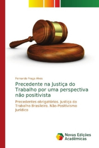 Kniha Precedente na Justica do Trabalho por uma perspectiva nao positivista Fernando Fraga Alves
