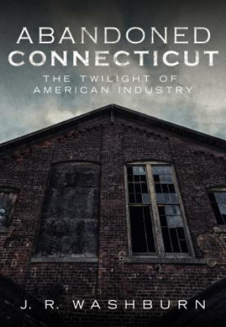 Kniha Abandoned Connecticut: The Twilight of American Industry J.R. Washburn