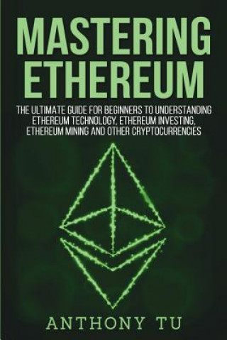 Kniha Mastering Ethereum: The Ultimate Guide for Beginners to Understanding Ethereum Technology, Ethereum Investing, Ethereum Mining and Other C Anthony Tu