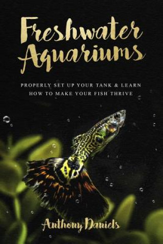Könyv Freshwater Aquariums: Properly Set Up Your Tank & Learn How to Make Your Fish Thrive Anthony Daniels