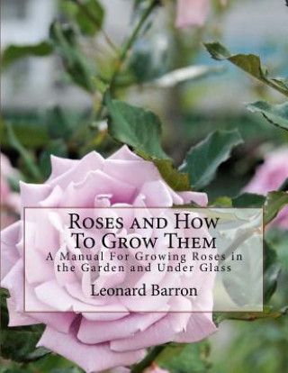 Carte Roses and How To Grow Them: A Manual For Growing Roses in the Garden and Under Glass Leonard Barron