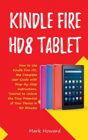 Knjiga Kindle Fire Hd8 Tablet: How to Use Kindle Fire HD 8, the Complete User Guide with Step-By-Step Instructions, Tutorial to Unlock the True Potential of Mark Howard