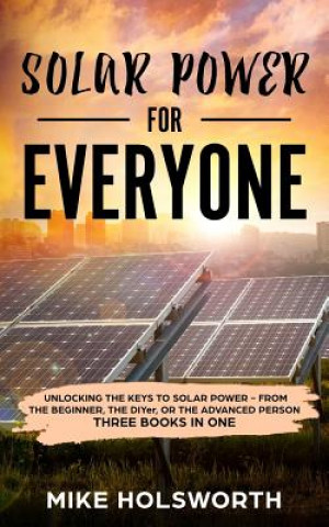 Kniha Solar Power for Everyone: Unlocking the Keys to Solar Power - From the Beginner, the Diyer, or the Advanced Person (Three Books in One) Mike Holsworth