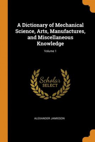 Könyv Dictionary of Mechanical Science, Arts, Manufactures, and Miscellaneous Knowledge; Volume 1 Alexander Jamieson
