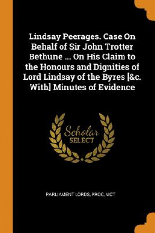 Carte Lindsay Peerages. Case on Behalf of Sir John Trotter Bethune ... on His Claim to the Honours and Dignities of Lord Lindsay of the Byres [&c. With] Min PR PARLIAMENT LORDS
