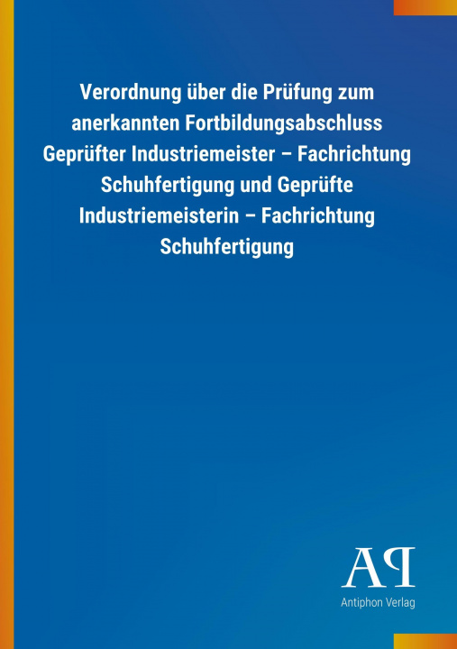 Könyv Verordnung über die Prüfung zum anerkannten Fortbildungsabschluss Geprüfter Industriemeister ? Fachrichtung Schuhfertigung und Geprüfte Industriemeist Antiphon Verlag