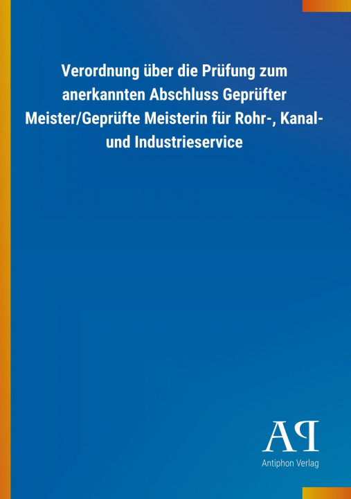 Könyv Verordnung über die Prüfung zum anerkannten Abschluss Geprüfter Meister/Geprüfte Meisterin für Rohr-, Kanal- und Industrieservice Antiphon Verlag