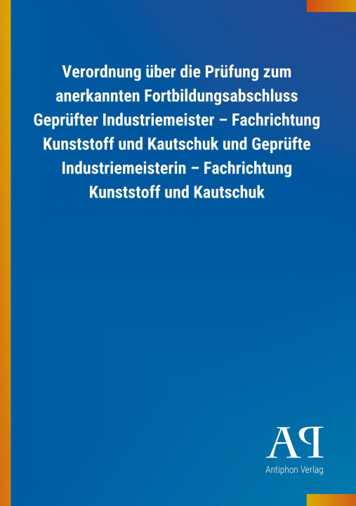 Kniha Verordnung über die Prüfung zum anerkannten Fortbildungsabschluss Geprüfter Industriemeister ? Fachrichtung Kunststoff und Kautschuk und Geprüfte Indu Antiphon Verlag