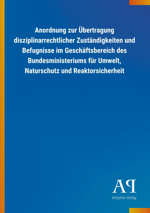 Carte Anordnung zur Übertragung disziplinarrechtlicher Zuständigkeiten und Befugnisse im Geschäftsbereich des Bundesministeriums für Umwelt, Naturschutz und Antiphon Verlag