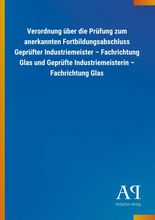 Libro Verordnung über die Prüfung zum anerkannten Fortbildungsabschluss Geprüfter Industriemeister ? Fachrichtung Glas und Geprüfte Industriemeisterin ? Fac Antiphon Verlag