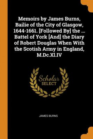 Kniha Memoirs by James Burns, Bailie of the City of Glasgow, 1644-1661. [followed By] the ... Battel of York [and] the Diary of Robert Douglas When with the JAMES BURNS