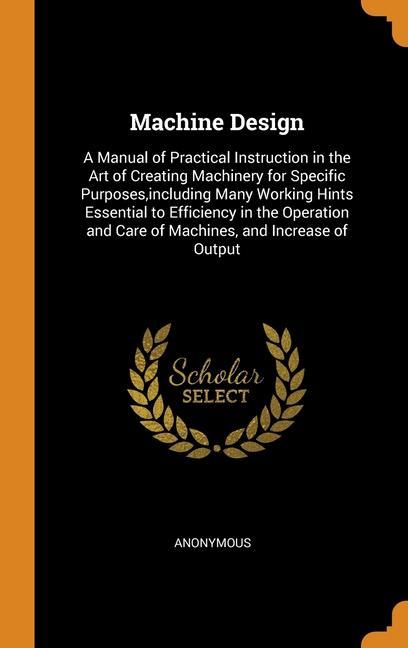 Carte Machine Design: A Manual of Practical Instruction in the Art of Creating Machinery for Specific Purposes,including Many Working Hints Essential to Eff ANONYMOUS