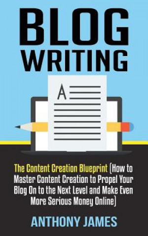 Kniha Blog Writing: The Content Creation Blueprint (How to Master Content Creation to Propel Your Blog on to the Next Level and Make Even Anthony James