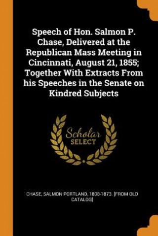 Könyv Speech of Hon. Salmon P. Chase, Delivered at the Republican Mass Meeting in Cincinnati, August 21, 1855; Together with Extracts from His Speeches in t 