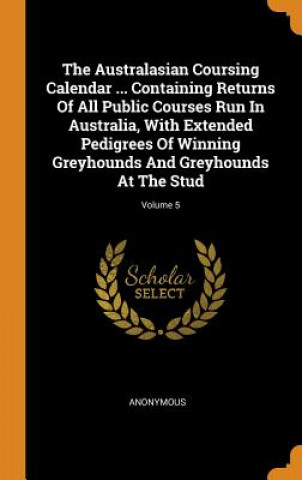 Kniha Australasian Coursing Calendar ... Containing Returns of All Public Courses Run in Australia, with Extended Pedigrees of Winning Greyhounds and Greyho Anonymous