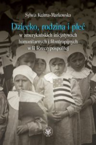 Książka Dziecko, rodzina i płeć w amerykańskich inicjatywach humanitarnych i filantropijnych w II Rzeczypospolitej Kuźma-Markowska Sylwia