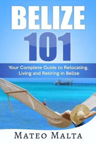 Carte Belize 101: Your Complete Guide to Relocating, Living and Retiring in Belize Mateo Malta