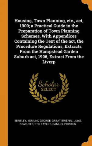 Könyv Housing, Town Planning, Etc., Act, 1909; A Practical Guide in the Preparation of Town Planning Schemes. with Appendices Containing the Text of the Act Edmund George Bentley