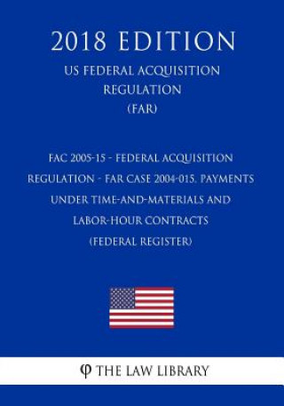 Kniha FAC 2005-15 - Federal Acquisition Regulation - FAR Case 2004-015, Payments Under Time-and-Materials and Labor-Hour Contracts (Federal Register) (US Fe The Law Library