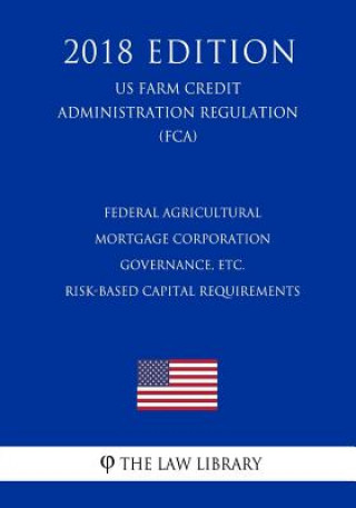 Kniha Federal Agricultural Mortgage Corporation Governance, etc. - Risk-Based Capital Requirements (US Farm Credit Administration Regulation) (FCA) (2018 Ed The Law Library