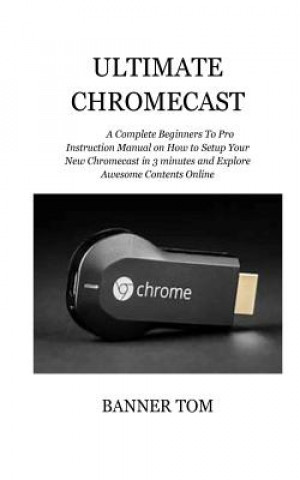 Kniha Ultimate Chromecast: A Complete Beginners To Pro Instruction Manual on How to Setup Your New Chromecast in 3 minutes and Explore Awesome Co Banner Tom