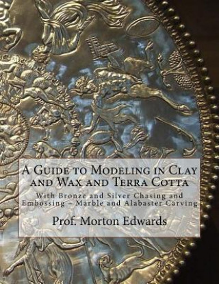 Könyv A Guide to Modeling in Clay and Wax and Terra Cotta: With Bronze and Silver Chasing and Embossing - Marble and Alabaster Carving Prof Morton Edwards