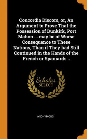 Könyv Concordia Discors, Or, an Argument to Prove That the Possession of Dunkirk, Port Mahon ... May Be of Worse Consequence to These Nations, Than If They ANONYMOUS