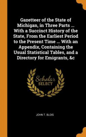 Könyv Gazetteer of the State of Michigan, in Three Parts ... with a Succinct History of the State, from the Earliest Period to the Present Time ... with an JOHN T. BLOIS