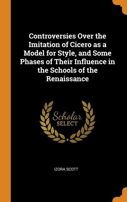 Livre Controversies Over the Imitation of Cicero as a Model for Style, and Some Phases of Their Influence in the Schools of the Renaissance Izora Scott