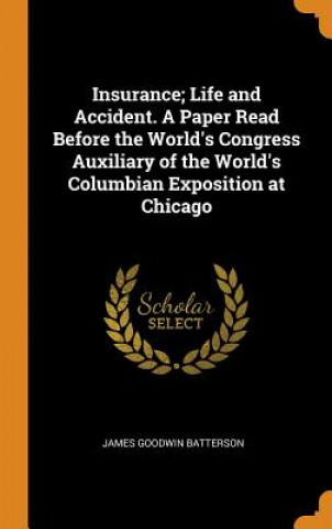 Könyv Insurance; Life and Accident. a Paper Read Before the World's Congress Auxiliary of the World's Columbian Exposition at Chicago James Goodwin Batterson