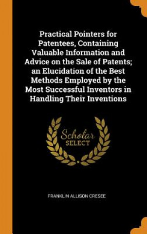 Knjiga Practical Pointers for Patentees, Containing Valuable Information and Advice on the Sale of Patents; An Elucidation of the Best Methods Employed by th Franklin Allison Cresee