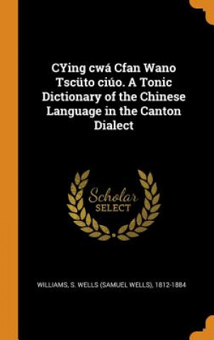 Könyv Cying Cwa Cfan Wano Tscuto Ciuo. a Tonic Dictionary of the Chinese Language in the Canton Dialect S WELLS 18 WILLIAMS