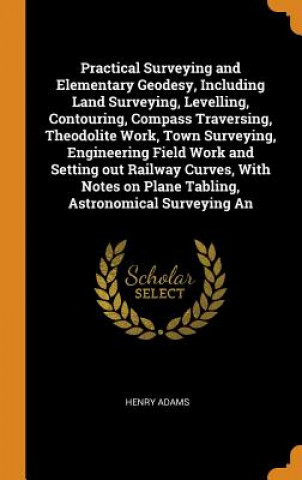 Livre Practical Surveying and Elementary Geodesy, Including Land Surveying, Levelling, Contouring, Compass Traversing, Theodolite Work, Town Surveying, Engi HENRY ADAMS