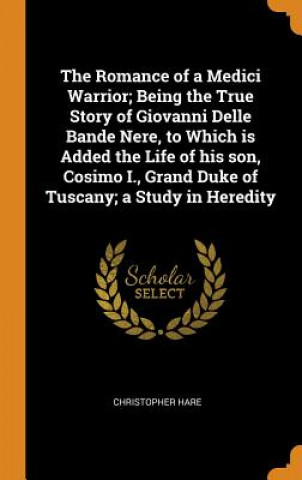 Carte Romance of a Medici Warrior; Being the True Story of Giovanni Delle Bande Nere, to Which Is Added the Life of His Son, Cosimo I., Grand Duke of Tuscan CHRISTOPHER HARE