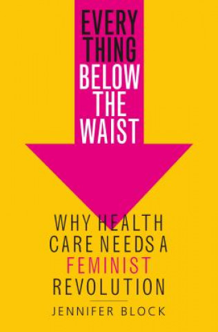 Könyv Everything Below the Waist: Why Health Care Needs a Feminist Revolution Jennifer Block