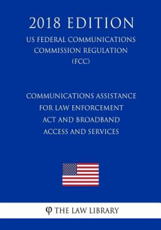 Kniha Communications Assistance for Law Enforcement Act and Broadband Access and Services (US Federal Communications Commission Regulation) (FCC) (2018 Edit The Law Library