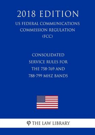 Kniha Consolidated Service Rules for the 758-769 and 788-799 MHz Bands (US Federal Communications Commission Regulation) (FCC) (2018 Edition) The Law Library