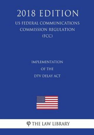 Carte Implementation of the DTV Delay Act (US Federal Communications Commission Regulation) (FCC) (2018 Edition) The Law Library