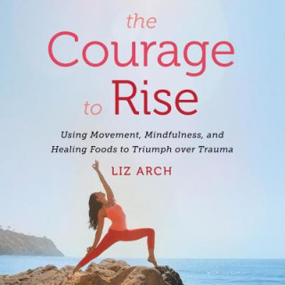 Digital The Courage to Rise: Using Movement, Mindfulness, and Healing Foods to Triumph Over Trauma Liz Arch