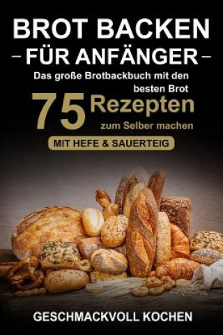 Kniha Brot backen für Anfänger: Das große Brotbackbuch mit den 75 besten Brot Rezepten zum Selber machen - Mit Hefe & Sauerteig - einfach & gesund (In Geschmackvoll Kochen